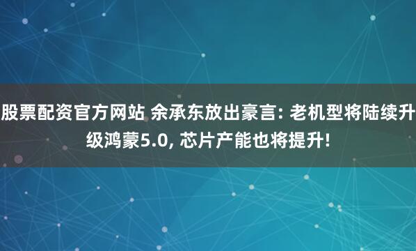 股票配资官方网站 余承东放出豪言: 老机型将陆续升级鸿蒙5.0, 芯片产能也将提升!