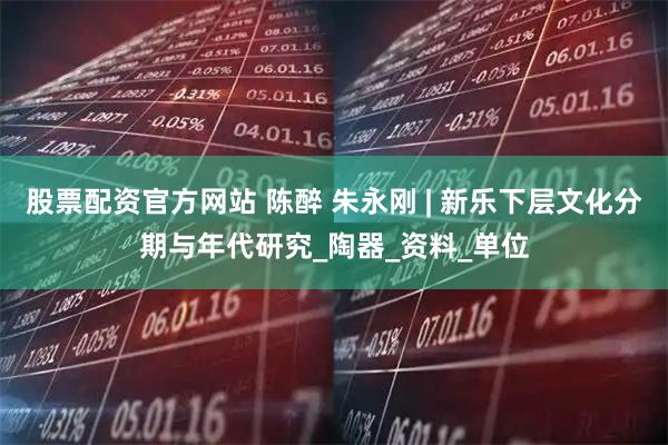 股票配资官方网站 陈醉 朱永刚 | 新乐下层文化分期与年代研究_陶器_资料_单位