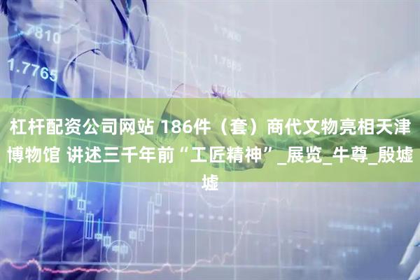 杠杆配资公司网站 186件（套）商代文物亮相天津博物馆 讲述三千年前“工匠精神”_展览_牛尊_殷墟