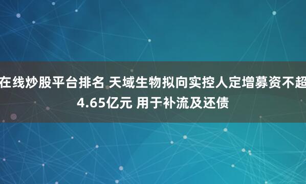 在线炒股平台排名 天域生物拟向实控人定增募资不超4.65亿元 用于补流及还债