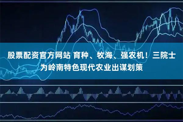 股票配资官方网站 育种、牧海、强农机！三院士为岭南特色现代农业出谋划策