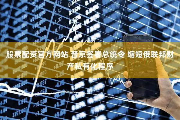 股票配资官方网站 普京签署总统令 缩短俄联邦财产私有化程序