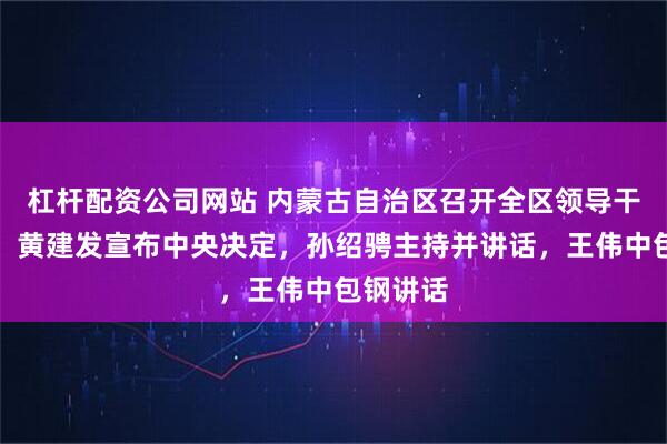 杠杆配资公司网站 内蒙古自治区召开全区领导干部会议，黄建发宣布中央决定，孙绍骋主持并讲话，王伟中包钢讲话