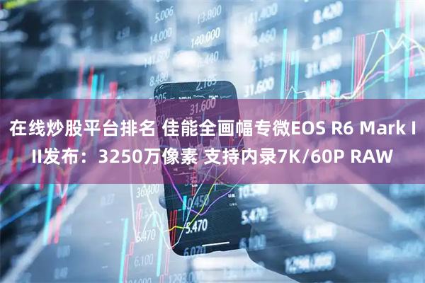 在线炒股平台排名 佳能全画幅专微EOS R6 Mark III发布：3250万像素 支持内录7K/60P RAW