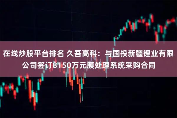 在线炒股平台排名 久吾高科：与国投新疆锂业有限公司签订8150万元膜处理系统采购合同