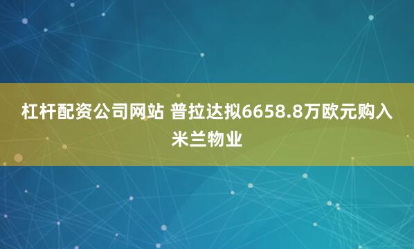 杠杆配资公司网站 普拉达拟6658.8万欧元购入米兰物业