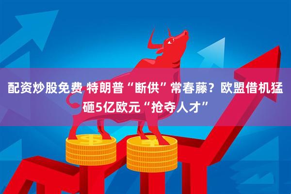配资炒股免费 特朗普“断供”常春藤？欧盟借机猛砸5亿欧元“抢夺人才”