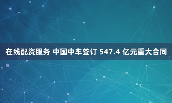 在线配资服务 中国中车签订 547.4 亿元重大合同