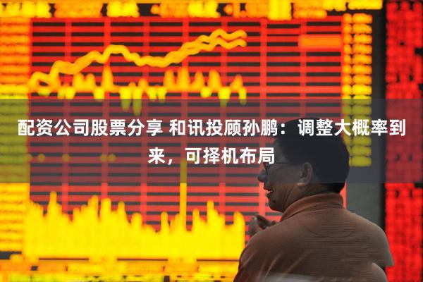 配资公司股票分享 和讯投顾孙鹏：调整大概率到来，可择机布局