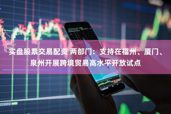 实盘股票交易配资 两部门：支持在福州、厦门、泉州开展跨境贸易高水平开放试点