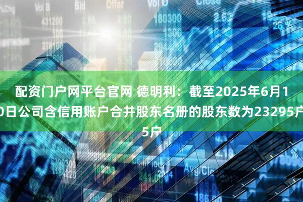 配资门户网平台官网 德明利：截至2025年6月10日公司含信用账户合并股东名册的股东数为23295户