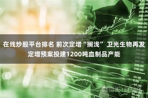 在线炒股平台排名 前次定增“搁浅” 卫光生物再发定增预案投建1200吨血制品产能