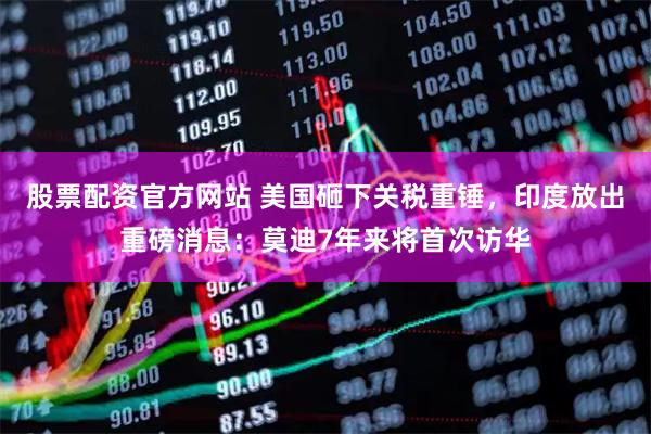 股票配资官方网站 美国砸下关税重锤，印度放出重磅消息：莫迪7年来将首次访华