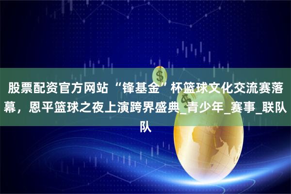 股票配资官方网站 “锋基金”杯篮球文化交流赛落幕，恩平篮球之夜上演跨界盛典_青少年_赛事_联队