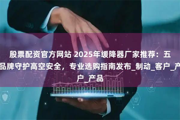 股票配资官方网站 2025年缓降器厂家推荐：五大品牌守护高空安全，专业选购指南发布_制动_客户_产品