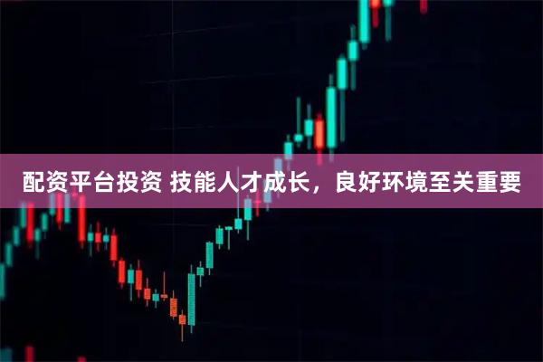配资平台投资 技能人才成长，良好环境至关重要