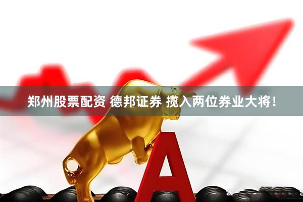 郑州股票配资 德邦证券 揽入两位券业大将！