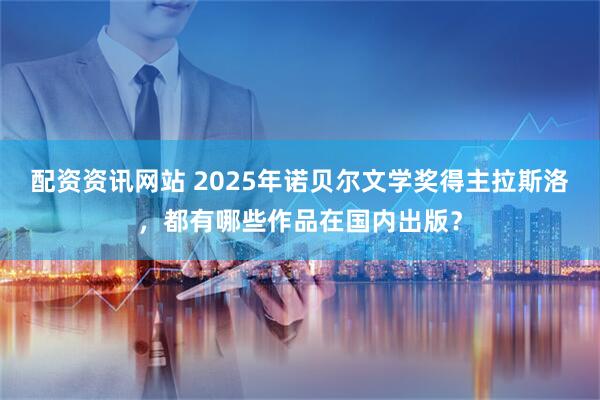 配资资讯网站 2025年诺贝尔文学奖得主拉斯洛，都有哪些作品在国内出版？