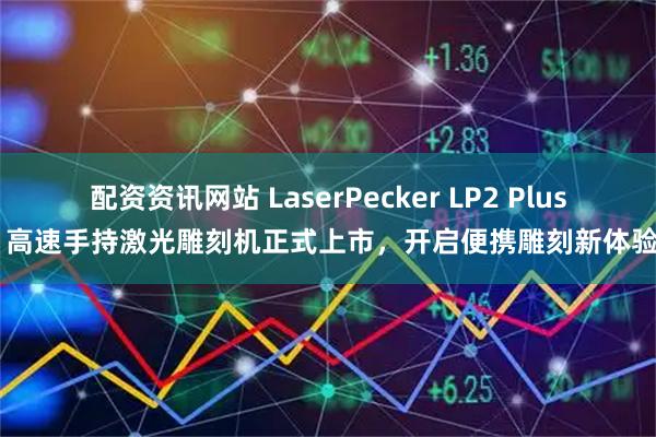 配资资讯网站 LaserPecker LP2 Plus 高速手持激光雕刻机正式上市，开启便携雕刻新体验