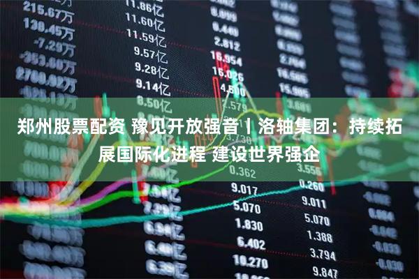 郑州股票配资 豫见开放强音丨洛轴集团：持续拓展国际化进程 建设世界强企