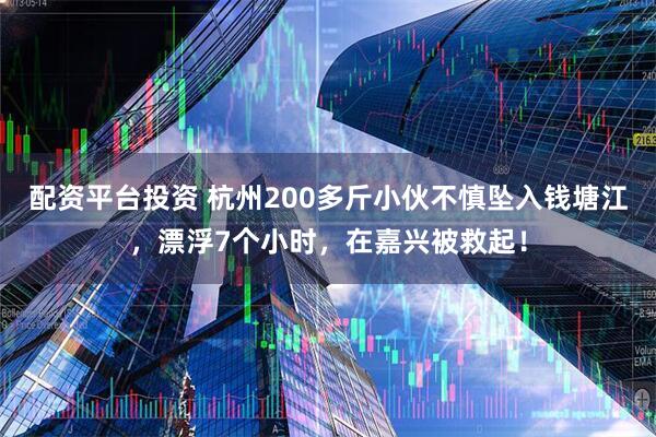 配资平台投资 杭州200多斤小伙不慎坠入钱塘江，漂浮7个小时，在嘉兴被救起！