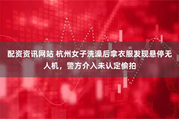 配资资讯网站 杭州女子洗澡后拿衣服发现悬停无人机，警方介入未认定偷拍