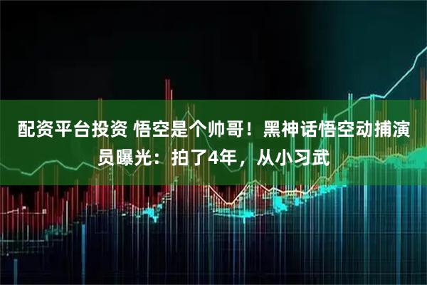 配资平台投资 悟空是个帅哥！黑神话悟空动捕演员曝光：拍了4年，从小习武