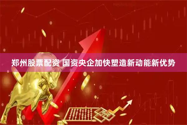 郑州股票配资 国资央企加快塑造新动能新优势