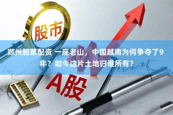 郑州股票配资 一座老山，中国越南为何争夺了9 年？如今这片土地归谁所有？