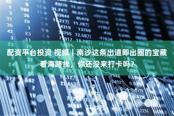 配资平台投资 视频｜南沙这条出道即出圈的宝藏看海路线，你还没来打卡吗？