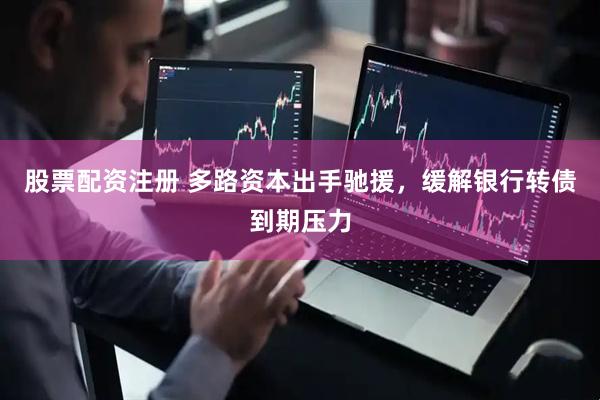 股票配资注册 多路资本出手驰援，缓解银行转债到期压力