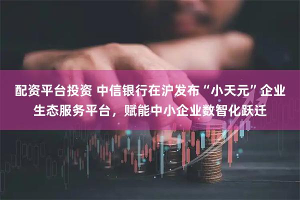 配资平台投资 中信银行在沪发布“小天元”企业生态服务平台，赋能中小企业数智化跃迁
