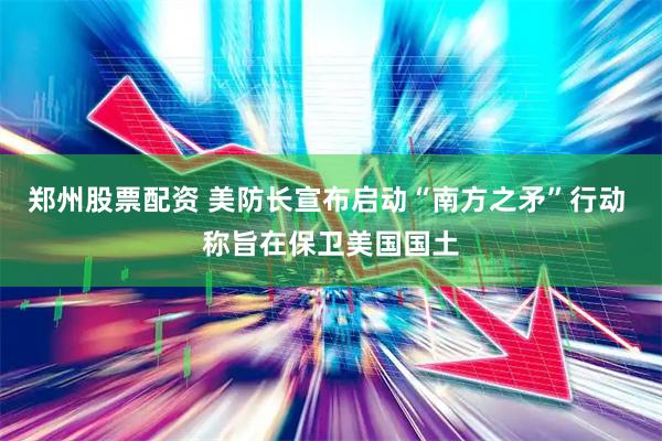 郑州股票配资 美防长宣布启动“南方之矛”行动 称旨在保卫美国国土