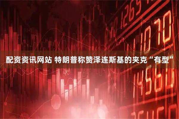 配资资讯网站 特朗普称赞泽连斯基的夹克“有型”
