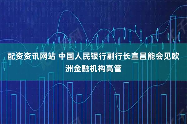 配资资讯网站 中国人民银行副行长宣昌能会见欧洲金融机构高管