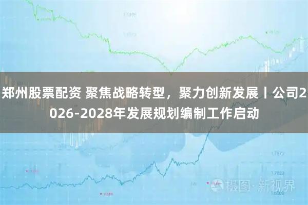 郑州股票配资 聚焦战略转型，聚力创新发展丨公司2026-2028年发展规划编制工作启动