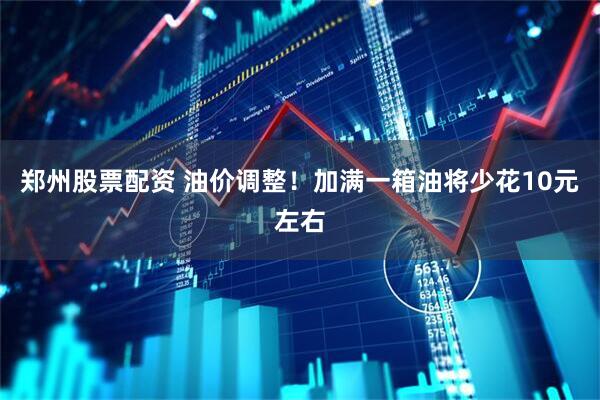 郑州股票配资 油价调整！加满一箱油将少花10元左右