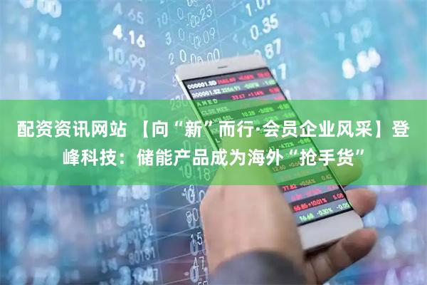 配资资讯网站 【向“新”而行·会员企业风采】登峰科技：储能产品成为海外“抢手货”