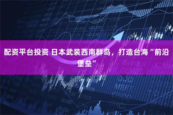 配资平台投资 日本武装西南群岛，打造台海“前沿堡垒”