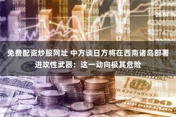 免费配资炒股网址 中方谈日方将在西南诸岛部署进攻性武器：这一动向极其危险