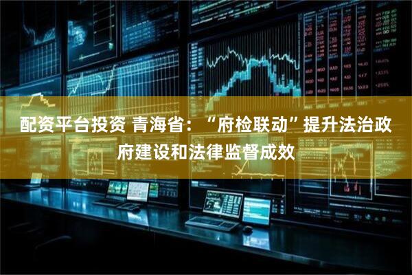 配资平台投资 青海省：“府检联动”提升法治政府建设和法律监督成效