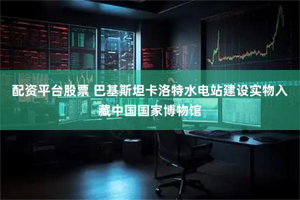 配资平台股票 巴基斯坦卡洛特水电站建设实物入藏中国国家博物馆
