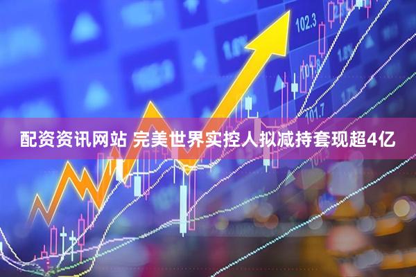 配资资讯网站 完美世界实控人拟减持套现超4亿