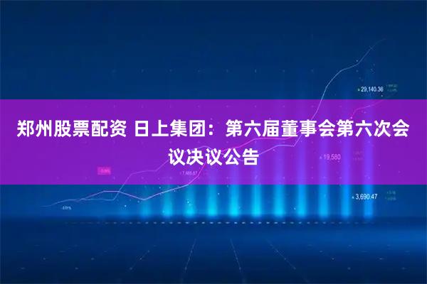 郑州股票配资 日上集团：第六届董事会第六次会议决议公告