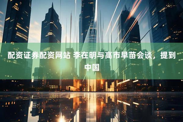 配资证券配资网站 李在明与高市早苗会谈，提到中国