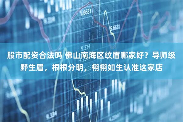 股市配资合法吗 佛山南海区纹眉哪家好？导师级野生眉，根根分明，栩栩如生认准这家店
