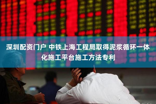深圳配资门户 中铁上海工程局取得泥浆循环一体化施工平台施工方法专利