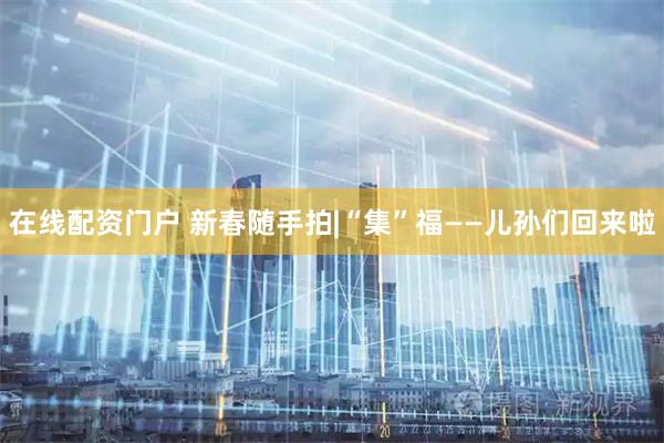 在线配资门户 新春随手拍|“集”福——儿孙们回来啦