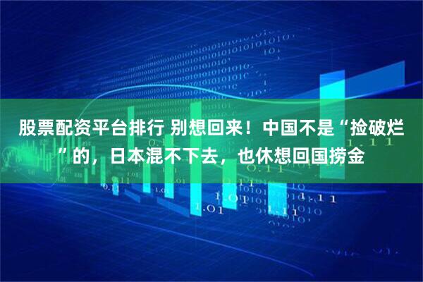 股票配资平台排行 别想回来！中国不是“捡破烂”的，日本混不下去，也休想回国捞金