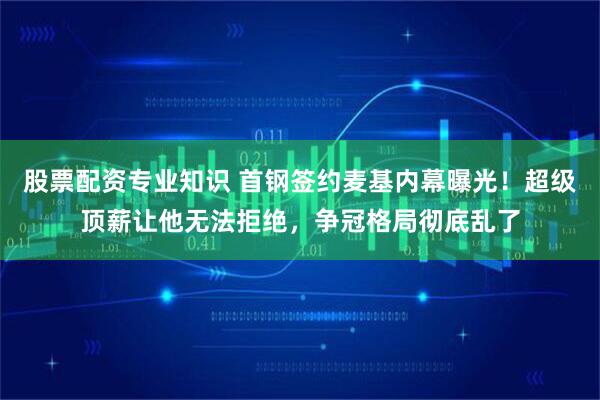 股票配资专业知识 首钢签约麦基内幕曝光！超级顶薪让他无法拒绝，争冠格局彻底乱了